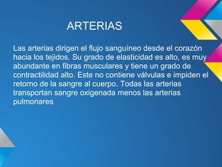 ARTERIAS
Las arterias dirigen el flujo sanguíneo desde el corazón
hacia los tejidos. Su grado de elasticidad es alto, es muy
abundante en fibras musculares y tiene un grado de
contractilidad alto. Este no contiene válvulas e impiden el
retorno de la sangre al cuerpo. Todas las arterias
transportan sangre oxigenada menos las arterias
pulmonares
 