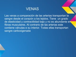 VENAS
Las venas a comparación de las arterias transportan la
sangre desde el corazón a los tejidos. Tiene un grado
de elasticidad y contractilidad bajo y no es abundante en
fibras musculares. Al contrario de las arterias este
contiene válvulas e su interior. Todas ellas transportan
sangre carboxigenada
 