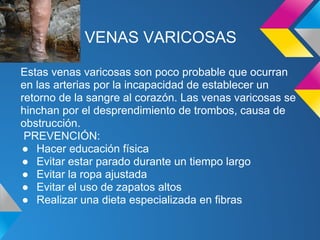 VENAS VARICOSAS
Estas venas varicosas son poco probable que ocurran
en las arterias por la incapacidad de establecer un
retorno de la sangre al corazón. Las venas varicosas se
hinchan por el desprendimiento de trombos, causa de
obstrucción.
PREVENCIÓN:
● Hacer educación física
● Evitar estar parado durante un tiempo largo
● Evitar la ropa ajustada
● Evitar el uso de zapatos altos
● Realizar una dieta especializada en fibras
 