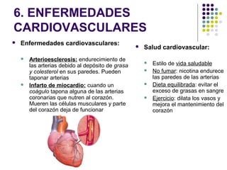 6. ENFERMEDADES
CARDIOVASCULARES
 Enfermedades cardiovasculares:
 Arterioesclerosis: endurecimiento de
las arterias debido al depósito de grasa
y colesterol en sus paredes. Pueden
taponar arterias
 Infarto de miocardio: cuando un
coágulo tapona alguna de las arterias
coronarias que nutren al corazón.
Mueren las células musculares y parte
del corazón deja de funcionar
 Salud cardiovascular:
 Estilo de vida saludable
 No fumar: nicotina endurece
las paredes de las arterias
 Dieta equilibrada: evitar el
exceso de grasas en sangre
 Ejercicio: dilata los vasos y
mejora el mantenimiento del
corazón
 