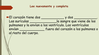 Lee nuevamente y completa
El corazón tiene dos ___________ y dos ___________.
Las aurículas _____________la sangre que viene de los
pulmones y la envían a los ventrículo. Los ventrículos
envían ____________ fuera del corazón a los pulmones o
al resto del cuerpo.
 