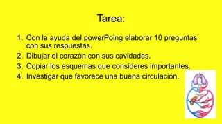 Tarea:
1. Con la ayuda del powerPoing elaborar 10 preguntas
con sus respuestas.
2. Dibujar el corazón con sus cavidades.
3. Copiar los esquemas que consideres importantes.
4. Investigar que favorece una buena circulación.
 