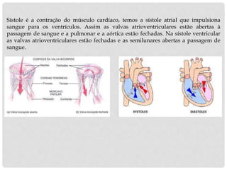 Sístole é a contração do músculo cardíaco, temos a sístole atrial que impulsiona
sangue para os ventrículos. Assim as valvas atrioventriculares estão abertas à
passagem de sangue e a pulmonar e a aórtica estão fechadas. Na sístole ventricular
as valvas atrioventriculares estão fechadas e as semilunares abertas a passagem de
sangue.
 