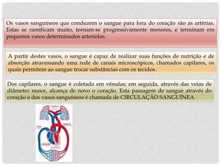 Os vasos sanguíneos que conduzem o sangue para fora do coração são as artérias.
Estas se ramificam muito, tornam-se progressivamente menores, e terminam em
pequenos vasos determinados arteríolas.
A partir destes vasos, o sangue é capaz de realizar suas funções de nutrição e de
absorção atravessando uma rede de canais microscópicos, chamados capilares, os
quais permitem ao sangue trocar substâncias com os tecidos.
Dos capilares, o sangue é coletado em vênulas; em seguida, através das veias de
diâmetro maior, alcança de novo o coração. Esta passagem de sangue através do
coração e dos vasos sanguíneos é chamada de CIRCULAÇÃO SANGUÍNEA.
 