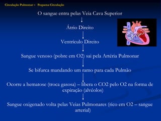 O sangue entra pelas Veia Cava Superior
Átrio Direito
Ventrículo Direito
Sangue venoso (pobre em O2) sai pela Artéria Pulmonar
Se bifurca mandando um ramo para cada Pulmão
Ocorre a hematose (troca gasosa) – libera o CO2 pelo O2 na forma de
expiração (alvéolos)
Sangue oxigenado volta pelas Veias Pulmonares (rico em O2 – sangue
arterial)
Circulação Pulmonar – Pequena Circulação
 