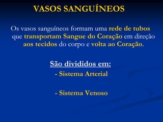 Os vasos sanguíneos formam uma rede de tubos
que transportam Sangue do Coração em direção
aos tecidos do corpo e volta ao Coração.
São divididos em:
- Sistema Arterial
- Sistema Venoso
VASOS SANGUÍNEOS
 