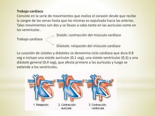 Trabajo cardíaco
Consiste en la serie de movimientos que realiza el corazón desde que recibe
la sangre de las venas hasta que las mismas es expulsada hacia las arterias.
Tales movimientos son dos y se llevan a cabo tanto en las aurículas como en
los ventrículos .
Trabajo cardíaco
La sucesión de sístoles y diástoles se denomina ciclo cardíaco que dura 0.8
seg e incluye una sístole auricular (0,1 seg), una sístole ventrícular (0,3) y una
diástole general (0,4 seg), que afecta primero a las aurículas y luego se
extiende a los ventrículos.
Sistole: contracción del músculo cardíaco
Diástole: relajación del músculo cardíaco
 