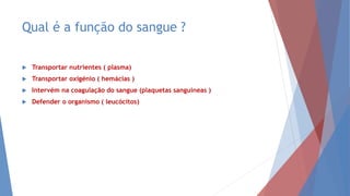 Qual é a função do sangue ?
 Transportar nutrientes ( plasma)
 Transportar oxigénio ( hemácias )
 Intervém na coagulação do sangue (plaquetas sanguíneas )
 Defender o organismo ( leucócitos)
 