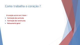 Como trabalha o coração ?
O coração ocorre em 3 fases :
 Contração das aurículas
 Contração dos ventrículos
 Relaxamento geral
 
