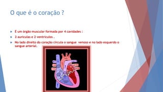 O que é o coração ?
 É um órgão muscular formada por 4 cavidades :
 2 aurículas e 2 ventrículos .
 No lado direito do coração circula o sangue venoso e no lado esquerdo o
sangue arterial.
 
