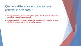 Qual é a diferença entre o sangue
arterial e o venoso ?
 O sangue arterial , é rico em oxigénio ( O2), circula no lado esquerdo do
coração e é de cor vermelho vivo.
 O sangue venoso , é rico em dióxido de carbono (CO2) , circula no lado
direito do coração e é de cor vermelho escuro.
 