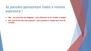 As paredes apresentam todos a mesma
espessura ?
 Não , nas aurículas são delgadas – para dilatarem se ao receber o sangue
 Nos ventrículos são mais espessos – para bombear o sangue para fora do
coração .
 