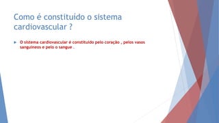 Como é constituído o sistema
cardiovascular ?
 O sistema cardiovascular é constituído pelo coração , pelos vasos
sanguíneos e pelo o sangue .
 