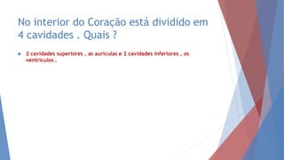 No interior do Coração está dividido em
4 cavidades . Quais ?
 2 cavidades superiores , as aurículas e 2 cavidades inferiores , os
ventrículos .
 