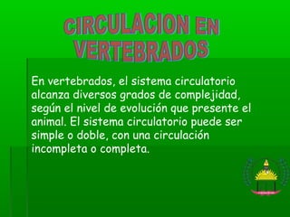 En vertebrados, el sistema circulatorio
alcanza diversos grados de complejidad,
según el nivel de evolución que presente el
animal. El sistema circulatorio puede ser
simple o doble, con una circulación
incompleta o completa.
 