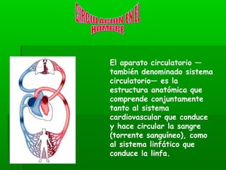El aparato circulatorio —
también denominado sistema
circulatorio— es la
estructura anatómica que
comprende conjuntamente
tanto al sistema
cardiovascular que conduce
y hace circular la sangre
(torrente sanguíneo), como
al sistema linfático que
conduce la linfa.
 