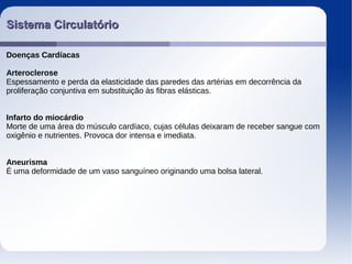 Sistema CirculatórioSistema Circulatório
Doenças Cardíacas
Arteroclerose
Espessamento e perda da elasticidade das paredes das artérias em decorrência da
proliferação conjuntiva em substituição às fibras elásticas.
Infarto do miocárdio
Morte de uma área do músculo cardíaco, cujas células deixaram de receber sangue com
oxigênio e nutrientes. Provoca dor intensa e imediata.
Aneurisma
É uma deformidade de um vaso sanguíneo originando uma bolsa lateral.
 