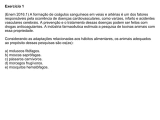 Exercício 1
(Enem 2016.1) A formação de coágulos sanguíneos em veias e artérias é um dos fatores
responsáveis pela ocorrência de doenças cardiovasculares, como varizes, infarto e acidentes
vasculares cerebrais. A prevenção e o tratamento dessas doenças podem ser feitos com
drogas anticoagulantes. A indústria farmacêutica estimula a pesquisa de toxinas animais com
essa propriedade.
Considerando as adaptações relacionadas aos hábitos alimentares, os animais adequados
ao propósito dessas pesquisas são os(as):
a) moluscos fitófagos.
b) moscas saprófagas.
c) pássaros carnívoros.
d) morcegos frugívoros.
e) mosquitos hematófagos.
 
