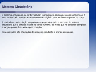 Sistema CirculatórioSistema Circulatório
O Sistema circulatório ou cardiovascular, formado pelo coração e vasos sanguíneos, é
responsável pelo transporte de nutrientes e oxigênio para as diversas partes do corpo.
A partir disso, a circulação sanguínea corresponde a todo o percurso do sistema
circulatório que o sangue realiza no corpo humano, de modo que no percurso completo,
o sangue passa duas vezes pelo coração.
Esses circuitos são chamados de pequena circulação e grande circulação.
 