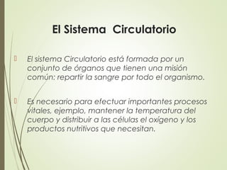 El Sistema Circulatorio
 El sistema Circulatorio está formada por un
conjunto de órganos que tienen una misión
común: repartir la sangre por todo el organismo.
 Es necesario para efectuar importantes procesos
vitales, ejemplo, mantener la temperatura del
cuerpo y distribuir a las células el oxígeno y los
productos nutritivos que necesitan.
 