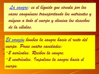 La sangre: es el líquido que circula por los
 vasos sanguíneos transportando los nutrientes y
 oxígeno a todo el cuerpo y elimina los desechos
 de la células.

El corazón bombea la sangre hacia el resto del
cuerpo. Posee cuatro cavidades:
-2 aurículas. Reciben la sangre.
-2 ventrículos. Impulsan la sangre hacia el
cuerpo.
 