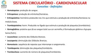 • Hematopoise: produção de sangue.
• Eritropoiese: produção de eritrócitos/hemácias.
• Eritropoietina: hormônio produzido nos rins que estimula a produção de eritrócitos/hemácias na
medula óssea.
• Trombopoietina: horm. Produzido no fígado que estimula a produção de plaquetas (trombócitos).
• Hemoglobina: proteína que dá ao sangue total sua cor vermelha, é formada por globina e 4 grupos
heme (Fe3+).
• Leucocitose: aumento dos Glóbulos Brancos.
• Leucopenia: diminuição dos Glóbulos Brancos.
• Hemostasia: sequência de repostas que interrompe o sangramanto.
• Trombopenia: diminuição das plaquetas/trombócito.
• Trombocitose: aumento do número de plaquetas/trombócitos.
Conceitos - Definições
SISTEMA CIRCULATÓRIO - CARDIOVASCULAR
 