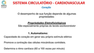 O desempenho de sua função depende de algumas
propriedades:
Propriedades Eletrofisiológicas
São especialmente próprias do tecido excitocondutor
1. Automatismo:
Capacidade do coração em gerar seu próprio estímulo elétrico
Promove a contração das células miocárdicas contráteis.
Determina o ritmo cardíaco (60 a 100 vezes por minuto)
Coração
SISTEMA CIRCULATÓRIO - CARDIOVASCULAR
 