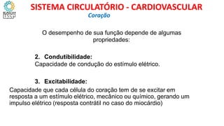 O desempenho de sua função depende de algumas
propriedades:
2. Condutibilidade:
Capacidade de condução do estímulo elétrico.
1.
2.
3. Excitabilidade:
Capacidade que cada célula do coração tem de se excitar em
resposta a um estímulo elétrico, mecânico ou químico, gerando um
impulso elétrico (resposta contrátil no caso do miocárdio)
Coração
SISTEMA CIRCULATÓRIO - CARDIOVASCULAR
 