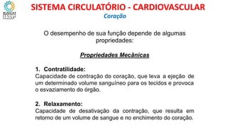 O desempenho de sua função depende
propriedades:
de algumas
Propriedades Mecânicas
1. Contratilidade:
Capacidade de contração do coração, que leva a ejeção de
um determinado volume sanguíneo para os tecidos e provoca
o esvaziamento do órgão.
2. Relaxamento:
Capacidade de desativação da contração, que resulta em
retorno de um volume de sangue e no enchimento do coração.
Coração
SISTEMA CIRCULATÓRIO - CARDIOVASCULAR
 