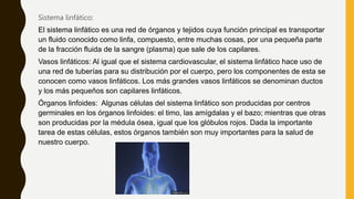 Sistema linfático:
El sistema linfático es una red de órganos y tejidos cuya función principal es transportar
un fluido conocido como linfa, compuesto, entre muchas cosas, por una pequeña parte
de la fracción fluida de la sangre (plasma) que sale de los capilares.
Vasos linfáticos: Al igual que el sistema cardiovascular, el sistema linfático hace uso de
una red de tuberías para su distribución por el cuerpo, pero los componentes de esta se
conocen como vasos linfáticos. Los más grandes vasos linfáticos se denominan ductos
y los más pequeños son capilares linfáticos.
Órganos linfoides: Algunas células del sistema linfático son producidas por centros
germinales en los órganos linfoides: el timo, las amígdalas y el bazo; mientras que otras
son producidas por la médula ósea, igual que los glóbulos rojos. Dada la importante
tarea de estas células, estos órganos también son muy importantes para la salud de
nuestro cuerpo.
 