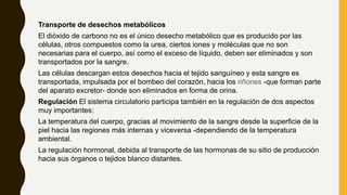 Transporte de desechos metabólicos
El dióxido de carbono no es el único desecho metabólico que es producido por las
células, otros compuestos como la urea, ciertos iones y moléculas que no son
necesarias para el cuerpo, así como el exceso de líquido, deben ser eliminados y son
transportados por la sangre.
Las células descargan estos desechos hacia el tejido sanguíneo y esta sangre es
transportada, impulsada por el bombeo del corazón, hacia los riñones -que forman parte
del aparato excretor- donde son eliminados en forma de orina.
Regulación El sistema circulatorio participa también en la regulación de dos aspectos
muy importantes:
La temperatura del cuerpo, gracias al movimiento de la sangre desde la superficie de la
piel hacia las regiones más internas y viceversa -dependiendo de la temperatura
ambiental.
La regulación hormonal, debida al transporte de las hormonas de su sitio de producción
hacia sus órganos o tejidos blanco distantes.
 