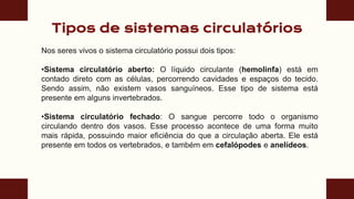 Tipos de sistemas circulatórios
Nos seres vivos o sistema circulatório possui dois tipos:
•Sistema circulatório aberto: O líquido circulante (hemolinfa) está em
contado direto com as células, percorrendo cavidades e espaços do tecido.
Sendo assim, não existem vasos sanguíneos. Esse tipo de sistema está
presente em alguns invertebrados.
•Sistema circulatório fechado: O sangue percorre todo o organismo
circulando dentro dos vasos. Esse processo acontece de uma forma muito
mais rápida, possuindo maior eficiência do que a circulação aberta. Ele está
presente em todos os vertebrados, e também em cefalópodes e anelídeos.
 