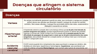 Doenças que atingem o sistema
circulatório
Doenças
Varises
As varizes normalmente aparecem quando as veias, que conduzem o sangue ao coração,
sofrem danos nas válvulas que deveriam impedir o sangue de circular em sentido
contrário. Sem essas válvulas, o sangue fica acumulado dentro das veias, ocasionando a
dilatação e causando as varizes.
Hipertençao
arterial
A hipertensão arterial ou pressão alta é uma doença crônica que se dá pelo nível elevado da
pressão sanguínea nas artérias, acontece especificamente quando os valores das pressões
máximas e mínimas são 140/90 mmHg(14 por 9).A pressão alta é causada quando há uma
dificuldade da passagem de sangue para o corpo que se dá pelo endurecimento dos vasos
sanguíneos, essa pressão elevada faz o coração exercer um esforço maior que o normal para
distribuir o sangue pelo corpo.
Acidente
vascular
cerebral
O AVC ocorre quando há o rompimento dos vasos que levam o sangue ao cérebro, são
divididos em dois tipos: isquêmicos e hemorrágicos. Isquêmicos: que acontecem por
conta de artérias entupidas;Hemorrágicos: que ocorrem pela ruptura de aneurismas, por
exemplo.
 