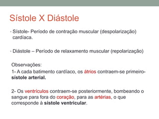 Sístole X Diástole
• Sístole- Período de contração muscular (despolarização)
cardíaca.
• Diástole – Período de relaxamento muscular (repolarização)
Observações:
1- A cada batimento cardíaco, os átrios contraem-se primeiro-
sístole arterial.
2- Os ventrículos contraem-se posteriormente, bombeando o
sangue para fora do coração, para as artérias, o que
corresponde à sístole ventricular.
 