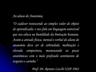 Ao aluno de Anatomia,
“O cadáver transcende ao simples valor de objeto
de aprendizado; e nos fala em linguagem universal
que nos educa na humildade da limitação humana.
Assim a atitude física, mental e verbal do aluno de
anatomia deve ser de sobriedade, meditação e
elevada compostura, manuseando as peças
anatômicas com o mais profundo sentimento de
respeito e carinho.”
Prof. Dr. Renato Locchi-USP 1963
 