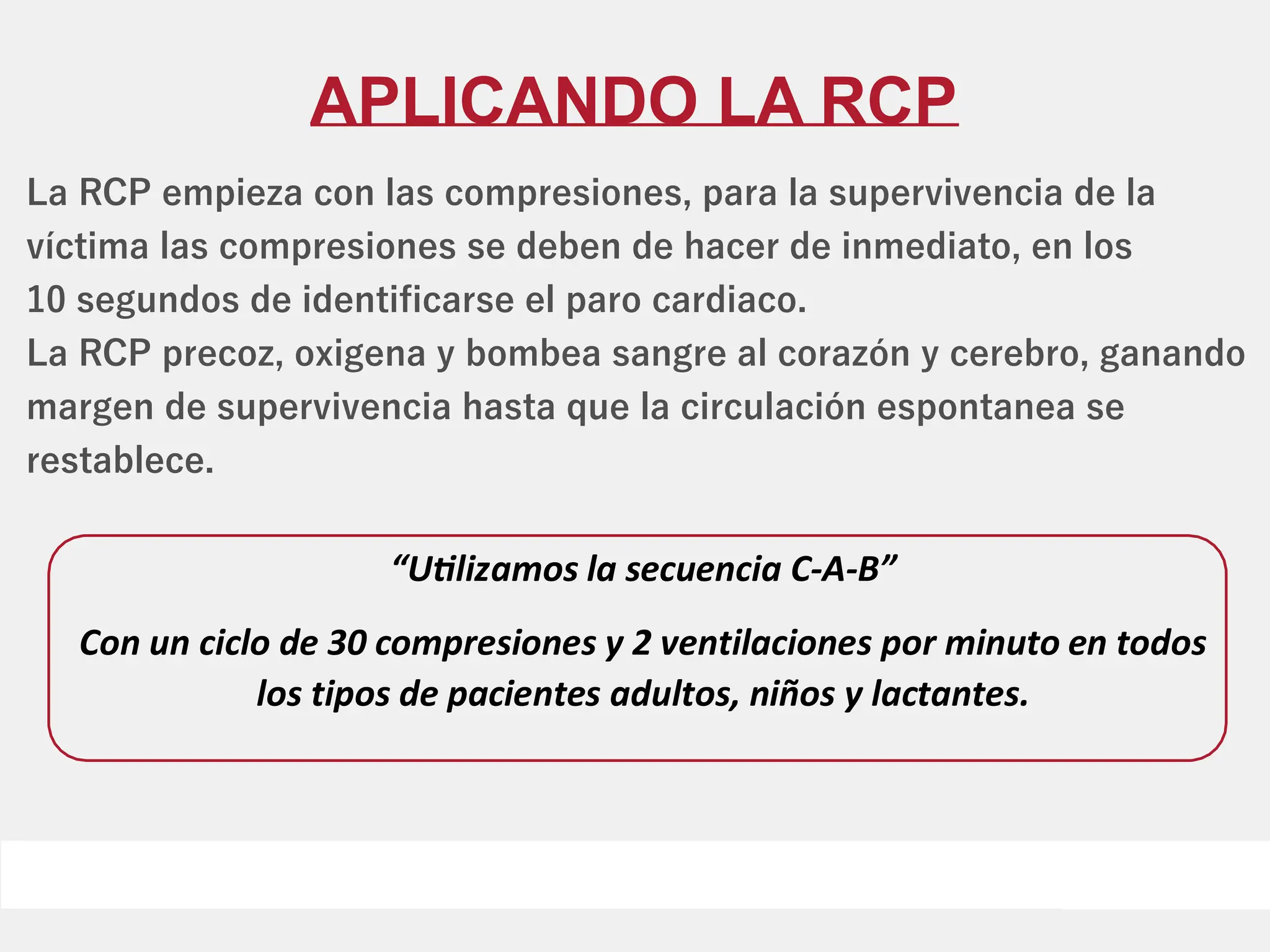 APLICANDO LA RCP
La RCP empieza con las compresiones, para la supervivencia de la
víctima las compresiones se deben de hacer de inmediato, en los
10 segundos de identiﬁcarse el paro cardiaco.
La RCP precoz, oxigena y bombea sangre al corazón y cerebro, ganando
margen de supervivencia hasta que la circulación espontanea se
restablece.
“U lizamos la secuencia C-A-B”
Con un ciclo de 30 compresiones y 2 ventilaciones por minuto en todos
los tipos de pacientes adultos, niños y lactantes.
 