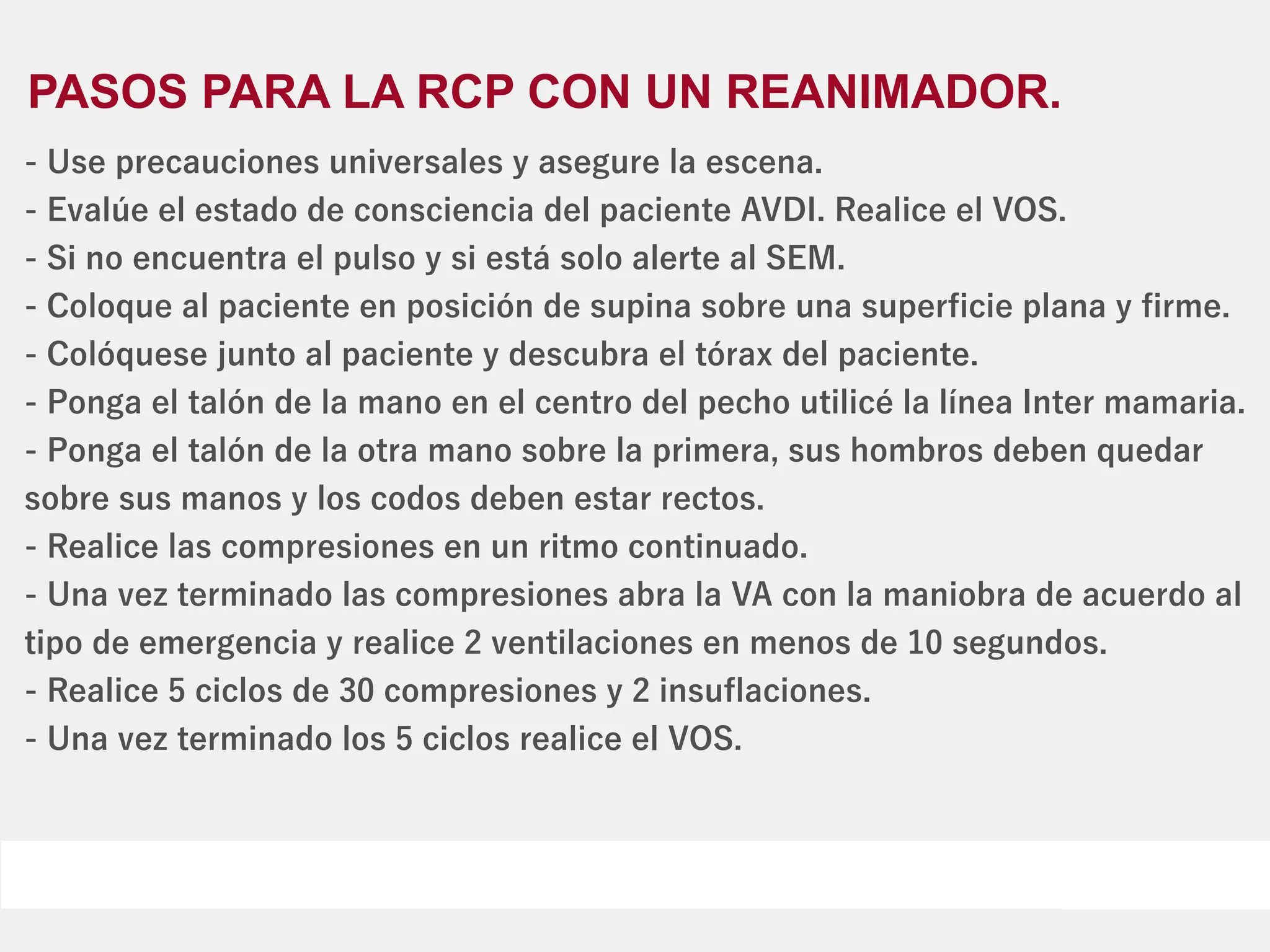 PASOS PARA LA RCP CON UN REANIMADOR.
- Use precauciones universales y asegure la escena.
- Evalúe el estado de consciencia del paciente AVDI. Realice el VOS.
- Si no encuentra el pulso y si está solo alerte al SEM.
- Coloque al paciente en posición de supina sobre una superﬁcie plana y ﬁrme.
- Colóquese junto al paciente y descubra el tórax del paciente.
- Ponga el talón de la mano en el centro del pecho utilicé la línea Inter mamaria.
- Ponga el talón de la otra mano sobre la primera, sus hombros deben quedar
sobre sus manos y los codos deben estar rectos.
- Realice las compresiones en un ritmo continuado.
- Una vez terminado las compresiones abra la VA con la maniobra de acuerdo al
tipo de emergencia y realice 2 ventilaciones en menos de 10 segundos.
- Realice 5 ciclos de 30 compresiones y 2 insuﬂaciones.
- Una vez terminado los 5 ciclos realice el VOS.
 