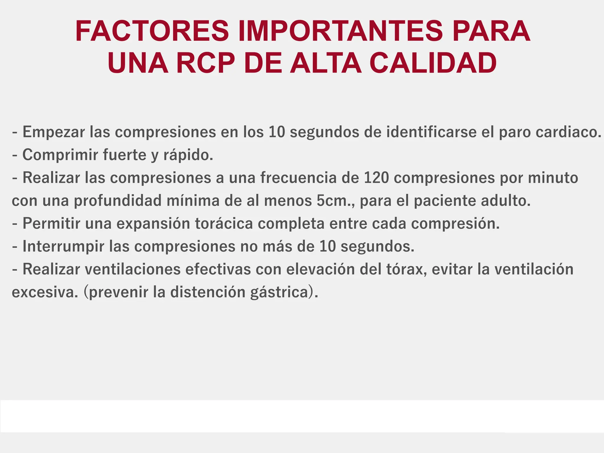 - Empezar las compresiones en los 10 segundos de identiﬁcarse el paro cardiaco.
- Comprimir fuerte y rápido.
- Realizar las compresiones a una frecuencia de 120 compresiones por minuto
con una profundidad mínima de al menos 5cm., para el paciente adulto.
- Permitir una expansión torácica completa entre cada compresión.
- Interrumpir las compresiones no más de 10 segundos.
- Realizar ventilaciones efectivas con elevación del tórax, evitar la ventilación
excesiva. (prevenir la distención gástrica).
FACTORES IMPORTANTES PARA
UNA RCP DE ALTA CALIDAD
 