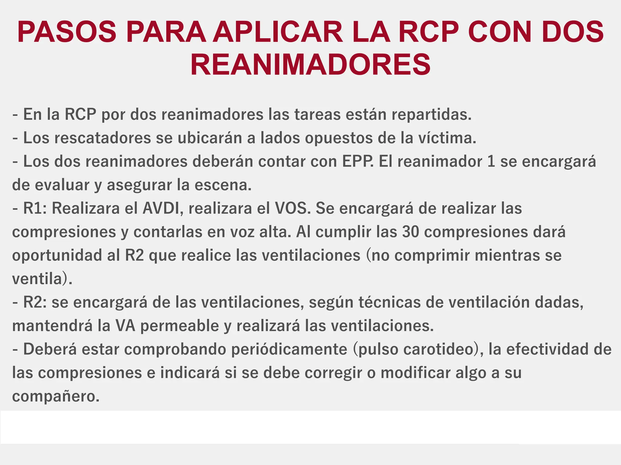 - En la RCP por dos reanimadores las tareas están repartidas.
- Los rescatadores se ubicarán a lados opuestos de la víctima.
- Los dos reanimadores deberán contar con EPP
. El reanimador 1 se encargará
de evaluar y asegurar la escena.
- R1: Realizara el AVDI, realizara el VOS. Se encargará de realizar las
compresiones y contarlas en voz alta. Al cumplir las 30 compresiones dará
oportunidad al R2 que realice las ventilaciones (no comprimir mientras se
ventila).
- R2: se encargará de las ventilaciones, según técnicas de ventilación dadas,
mantendrá la VA permeable y realizará las ventilaciones.
- Deberá estar comprobando periódicamente (pulso carotideo), la efectividad de
las compresiones e indicará si se debe corregir o modiﬁcar algo a su
compañero.
PASOS PARA APLICAR LA RCP CON DOS
REANIMADORES
 