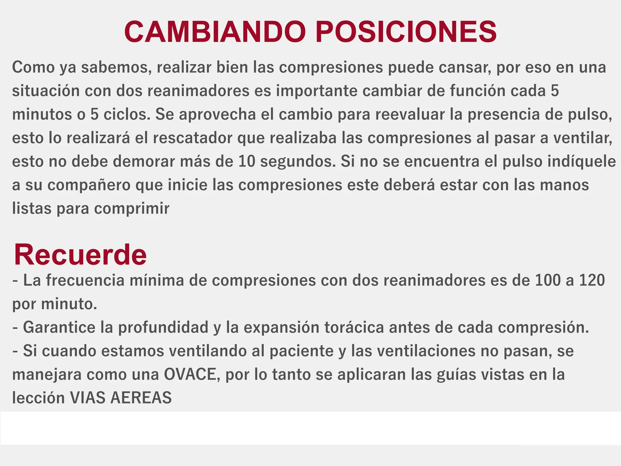 Como ya sabemos, realizar bien las compresiones puede cansar, por eso en una
situación con dos reanimadores es importante cambiar de función cada 5
minutos o 5 ciclos. Se aprovecha el cambio para reevaluar la presencia de pulso,
esto lo realizará el rescatador que realizaba las compresiones al pasar a ventilar,
esto no debe demorar más de 10 segundos. Si no se encuentra el pulso indíquele
a su compañero que inicie las compresiones este deberá estar con las manos
listas para comprimir
CAMBIANDO POSICIONES
- La frecuencia mínima de compresiones con dos reanimadores es de 100 a 120
por minuto.
- Garantice la profundidad y la expansión torácica antes de cada compresión.
- Si cuando estamos ventilando al paciente y las ventilaciones no pasan, se
manejara como una OVACE, por lo tanto se aplicaran las guías vistas en la
lección VIAS AEREAS
Recuerde
 