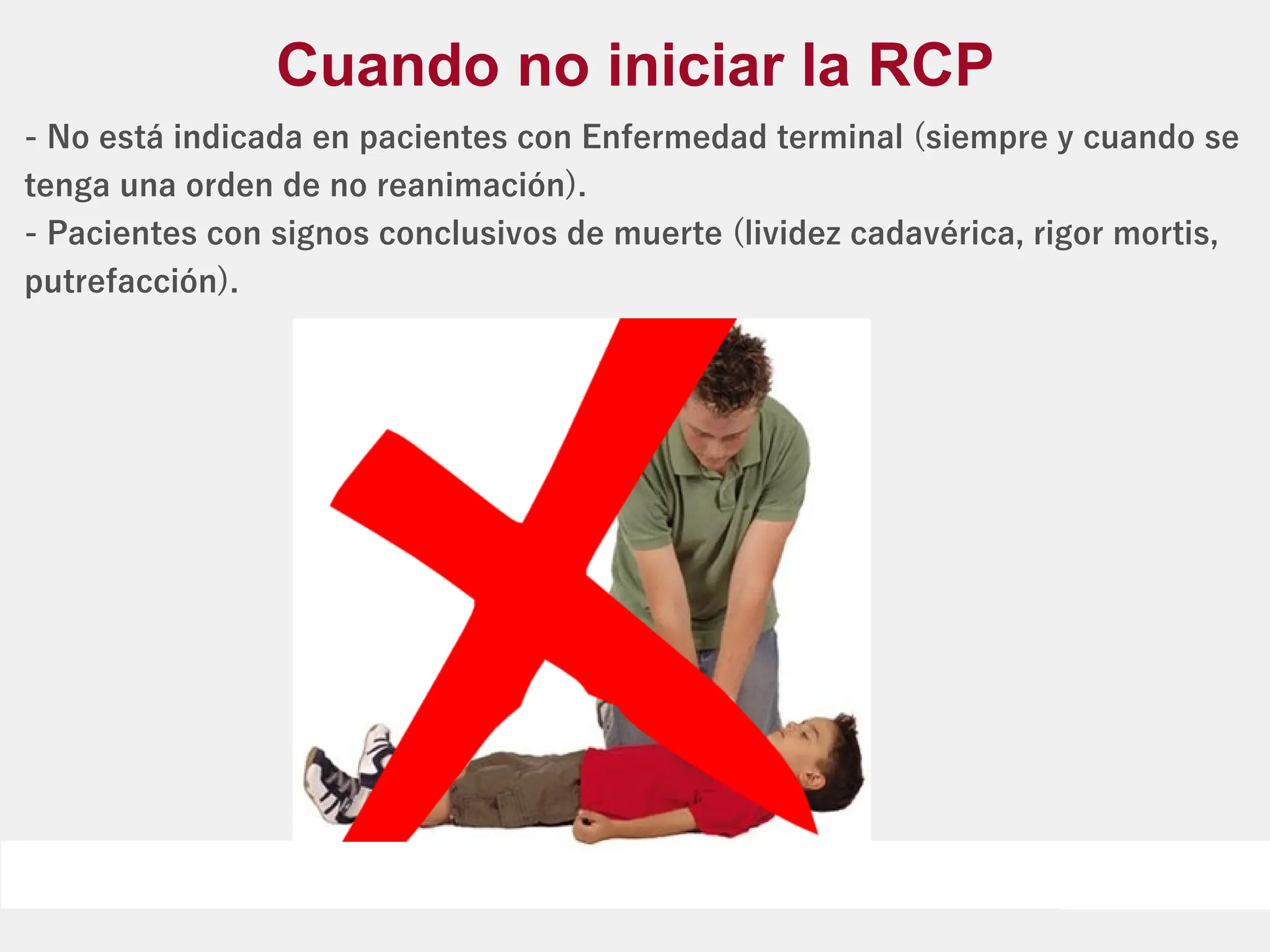 - No está indicada en pacientes con Enfermedad terminal (siempre y cuando se
tenga una orden de no reanimación).
- Pacientes con signos conclusivos de muerte (lividez cadavérica, rigor mortis,
putrefacción).
Cuando no iniciar la RCP
 