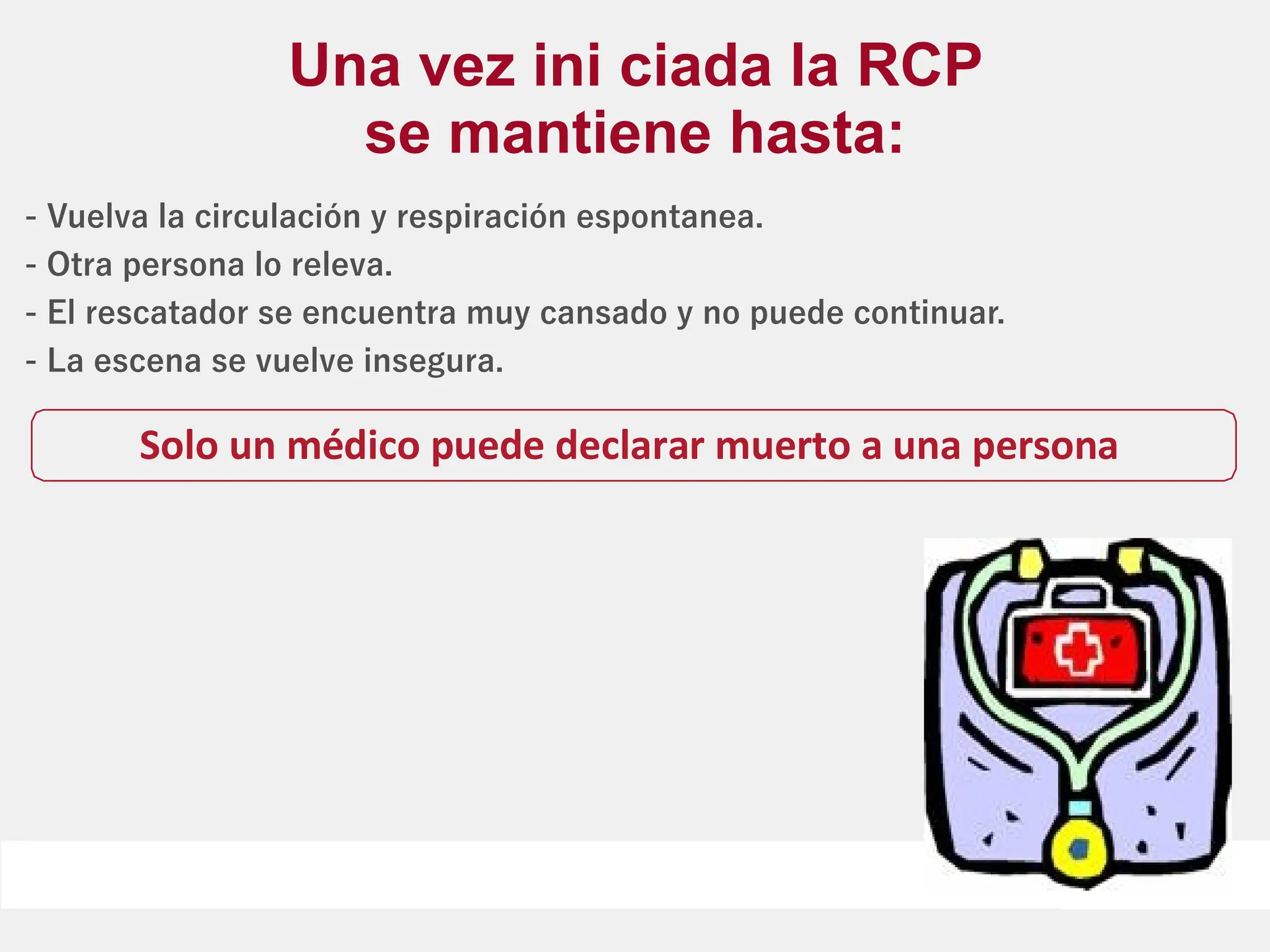 - Vuelva la circulación y respiración espontanea.
- Otra persona lo releva.
- El rescatador se encuentra muy cansado y no puede continuar.
- La escena se vuelve insegura.
Una vez ini ciada la RCP
se mantiene hasta:
Solo un médico puede declarar muerto a una persona
 
