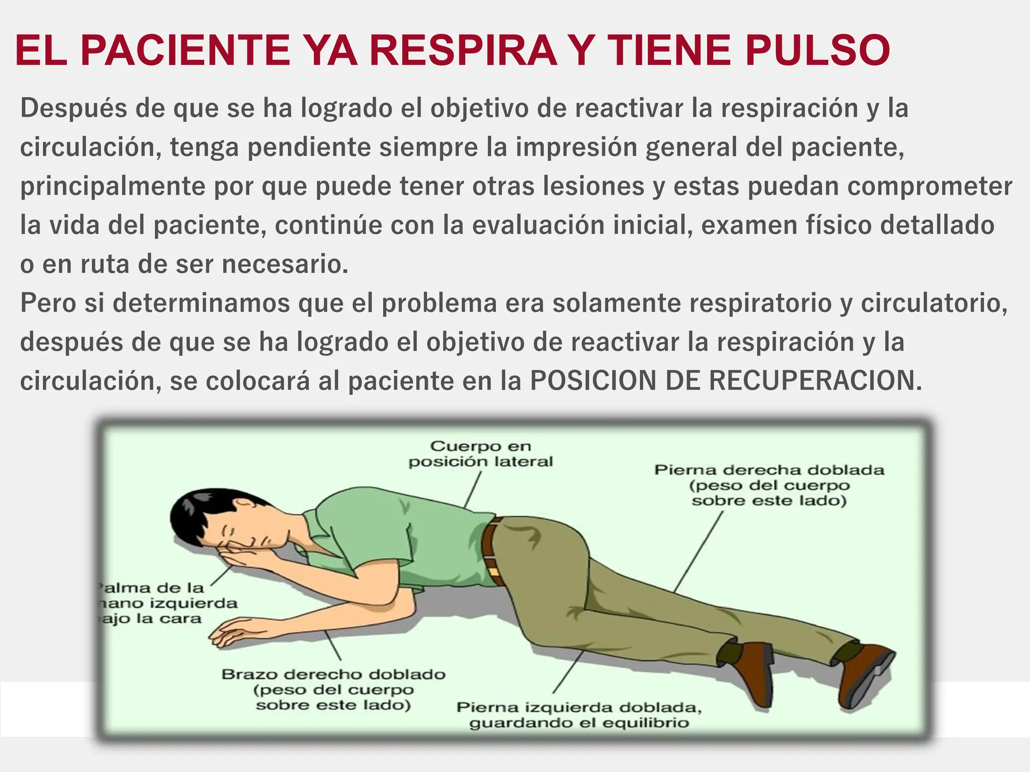 EL PACIENTE YA RESPIRA Y TIENE PULSO
Después de que se ha logrado el objetivo de reactivar la respiración y la
circulación, tenga pendiente siempre la impresión general del paciente,
principalmente por que puede tener otras lesiones y estas puedan comprometer
la vida del paciente, continúe con la evaluación inicial, examen físico detallado
o en ruta de ser necesario.
Pero si determinamos que el problema era solamente respiratorio y circulatorio,
después de que se ha logrado el objetivo de reactivar la respiración y la
circulación, se colocará al paciente en la POSICION DE RECUPERACION.
 