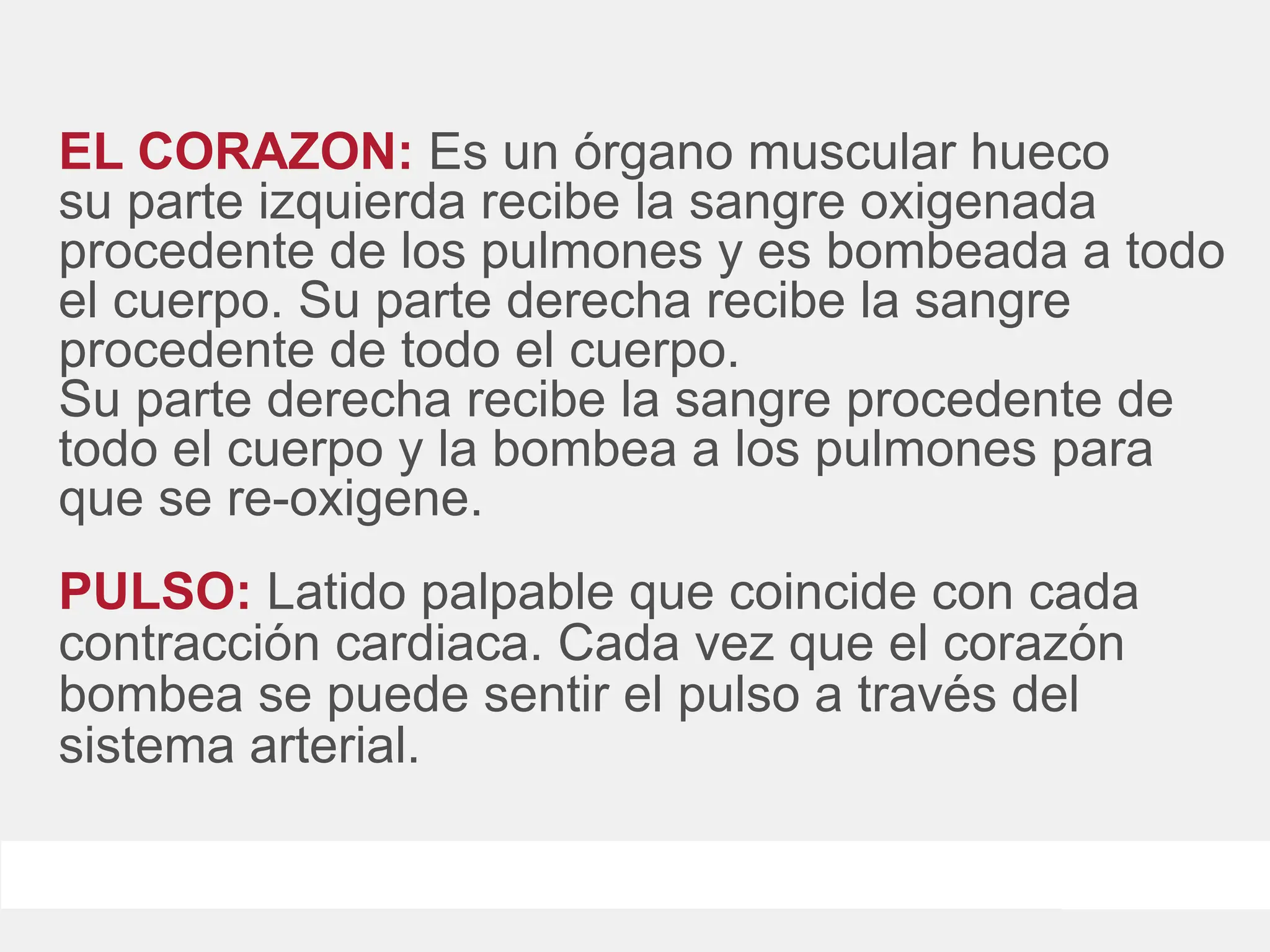 EL CORAZON: Es un órgano muscular hueco
su parte izquierda recibe la sangre oxigenada
procedente de los pulmones y es bombeada a todo
el cuerpo. Su parte derecha recibe la sangre
procedente de todo el cuerpo.
Su parte derecha recibe la sangre procedente de
todo el cuerpo y la bombea a los pulmones para
que se re-oxigene.
PULSO: Latido palpable que coincide con cada
contracción cardiaca. Cada vez que el corazón
bombea se puede sentir el pulso a través del
sistema arterial.
 