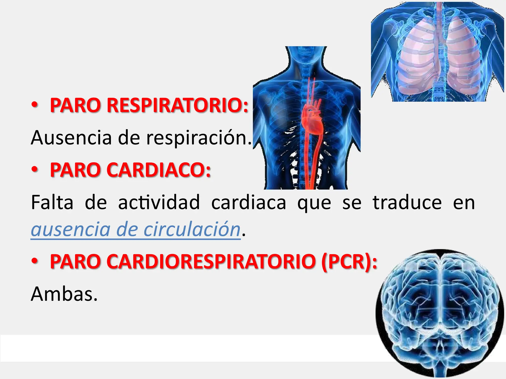 • PARO RESPIRATORIO:
Ausencia de respiración.
• PARO CARDIACO:
Falta de ac vidad cardiaca que se traduce en
ausencia de circulación.
• PARO CARDIORESPIRATORIO (PCR):
Ambas.
 