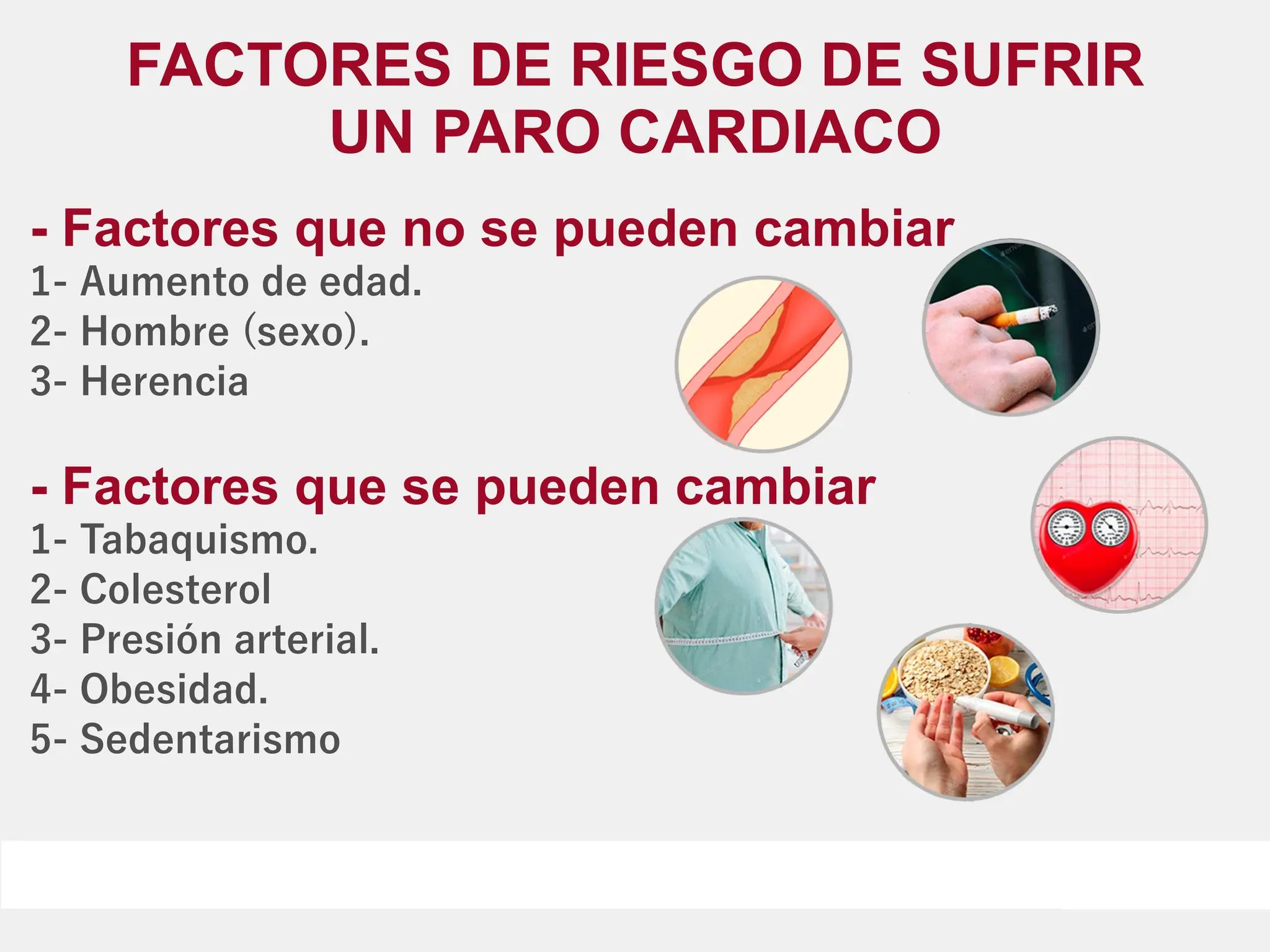 FACTORES DE RIESGO DE SUFRIR
UN PARO CARDIACO
- Factores que no se pueden cambiar
1- Aumento de edad.
2- Hombre (sexo).
3- Herencia
- Factores que se pueden cambiar
1- Tabaquismo.
2- Colesterol
3- Presión arterial.
4- Obesidad.
5- Sedentarismo
 