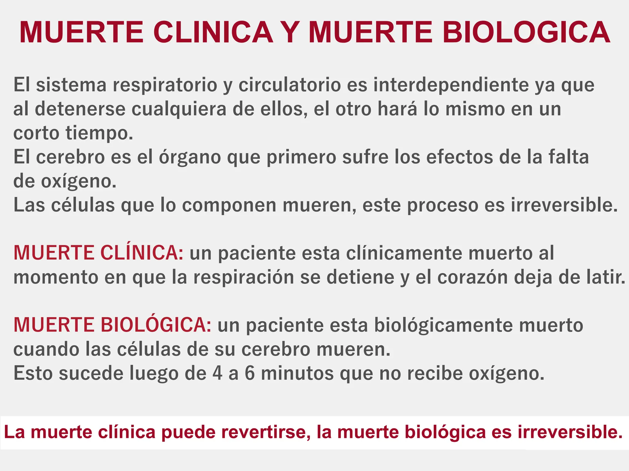 El sistema respiratorio y circulatorio es interdependiente ya que
al detenerse cualquiera de ellos, el otro hará lo mismo en un
corto tiempo.
El cerebro es el órgano que primero sufre los efectos de la falta
de oxígeno.
Las células que lo componen mueren, este proceso es irreversible.
un paciente esta clínicamente muerto al
MUERTE CLÍNICA:
momento en que la respiración se detiene y el corazón deja de latir.
un paciente esta biológicamente muerto
MUERTE BIOLÓGICA:
cuando las células de su cerebro mueren.
Esto sucede luego de 4 a 6 minutos que no recibe oxígeno.
MUERTE CLINICA Y MUERTE BIOLOGICA
La muerte clínica puede revertirse, la muerte biológica es irreversible.
 