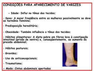 CONDIÇÕES PARA APARECIMENTO DE VARIZES
- Idade: Influi no tônus dos tecidos;
- Sexo: A maior freqüência entre as mulheres possivelmente se deve
ao hormônio feminino;
- Predisposição hereditária;
- Obesidade: Também influência o tônus dos tecidos;
- Hábitos alimentares: A dieta pobre em fibras leva à constipação
intestinal (prisão de ventre) e, conseqüentemente, ao aumento da
pressão abdominal;
- Hábitos posturais;
- Gravidez;
- Uso de anticoncepcionais;
- Traumatismo;
- Moda: Cintas abdominais apertadas
 