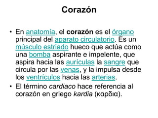 CorazónEn anatomía, el corazón es el órgano principal del aparato circulatorio. Es un músculo estriado hueco que actúa como una bomba aspirante e impelente, que aspira hacia las aurículas la sangre que circula por las venas, y la impulsa desde los ventrículos hacia las arterias.El término cardiaco hace referencia al corazón en griego kardia (καρδια).
