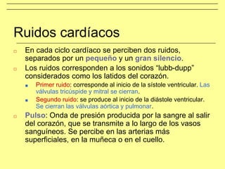 Ruidos cardíacos
□ En cada ciclo cardíaco se perciben dos ruidos,
separados por un pequeño y un gran silencio.
□ Los ruidos corresponden a los sonidos “lubb-dupp”
considerados como los latidos del corazón.
■ Primer ruido: corresponde al inicio de la sístole ventricular. Las
válvulas tricúspide y mitral se cierran.
■ Segundo ruido: se produce al inicio de la diástole ventricular.
Se cierran las válvulas aórtica y pulmonar.
□ Pulso: Onda de presión producida por la sangre al salir
del corazón, que se transmite a lo largo de los vasos
sanguíneos. Se percibe en las arterias más
superficiales, en la muñeca o en el cuello.
 